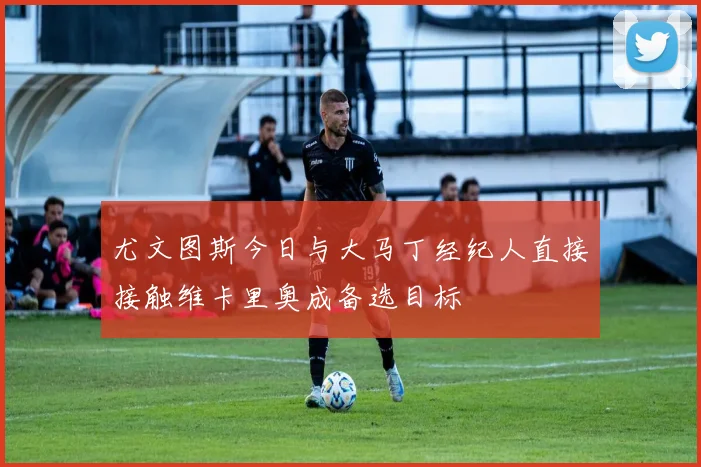 尤文图斯今日与大马丁经纪人直接接触维卡里奥成备选目标