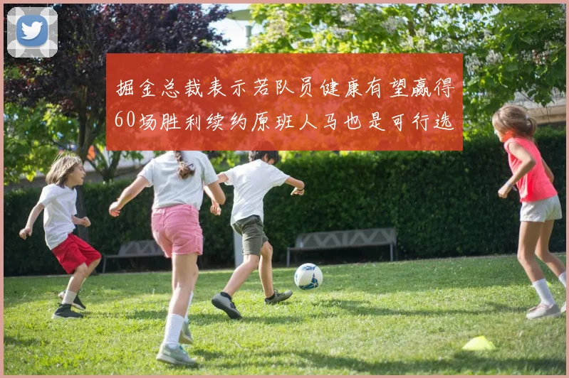 掘金总裁表示若队员健康有望赢得60场胜利续约原班人马也是可行选择