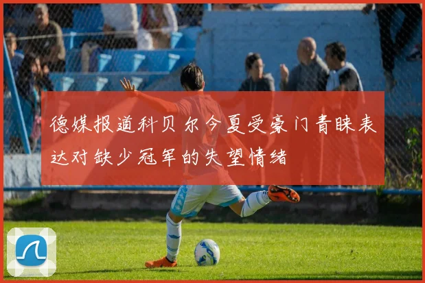 德媒报道科贝尔今夏受豪门青睐表达对缺少冠军的失望情绪
