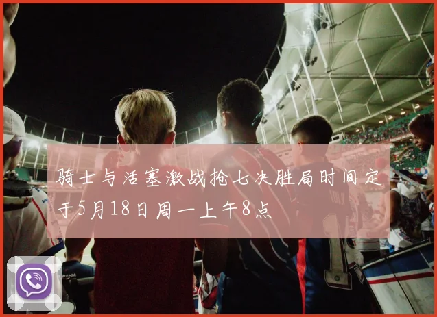 骑士与活塞激战抢七决胜局时间定于5月18日周一上午8点
