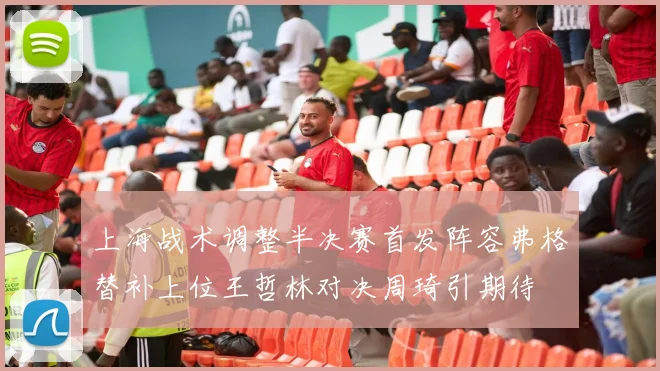 上海战术调整半决赛首发阵容弗格替补上位王哲林对决周琦引期待