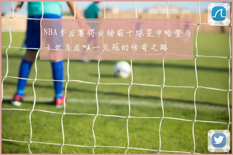 NBA季后赛得分榜前十球星中哈登与卡尔马龙唯一无冠的传奇之路