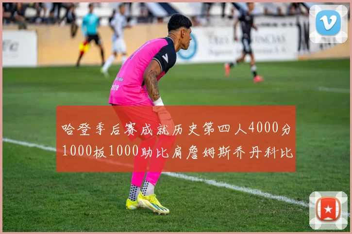 哈登季后赛成就历史第四人4000分1000板1000助比肩詹姆斯乔丹科比