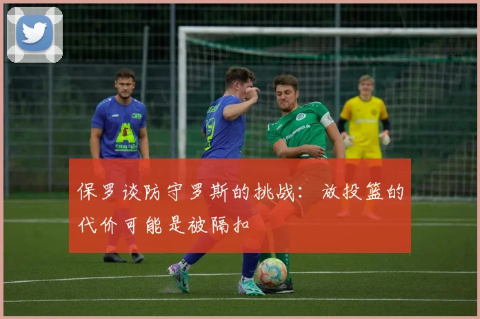 保罗谈防守罗斯的挑战：放投篮的代价可能是被隔扣