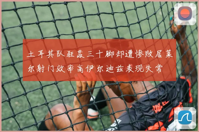 土耳其队狂轰三十脚却遭惨败居莱尔射门效率高伊尔迪兹表现失常