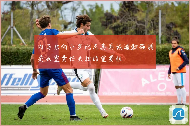 内马尔向小罗比尼奥真诚道歉强调更衣室责任共担的重要性