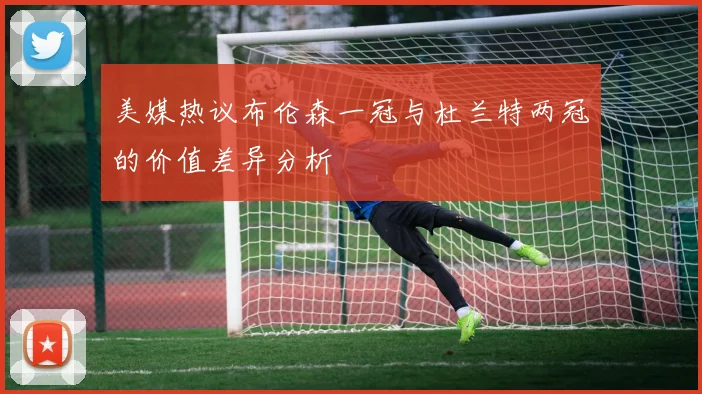 美媒热议布伦森一冠与杜兰特两冠的价值差异分析