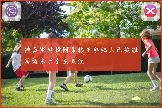 热苏斯转投阿莱格里经纪人已被推荐给米兰引发关注