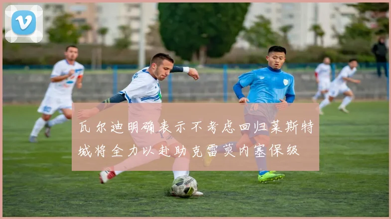 瓦尔迪明确表示不考虑回归莱斯特城将全力以赴助克雷莫内塞保级