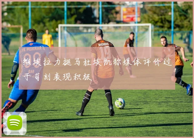 维埃拉力挺马杜埃凯称媒体评价过于苛刻表现积极