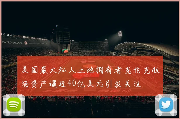 美国最大私人土地拥有者克伦克牧场资产逼近40亿美元引发关注