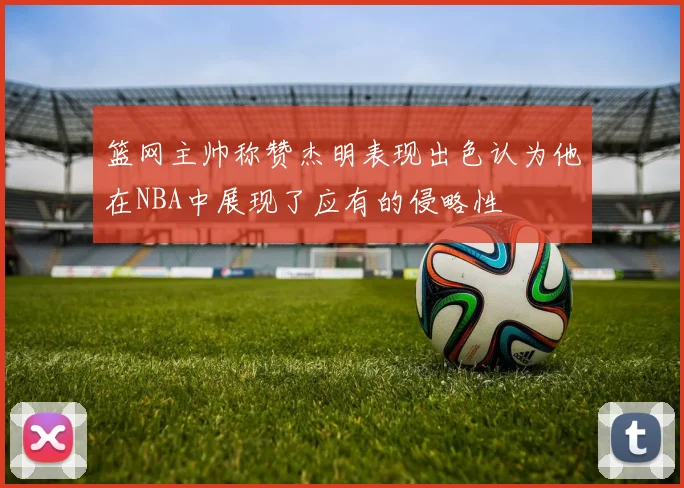 篮网主帅称赞杰明表现出色认为他在NBA中展现了应有的侵略性