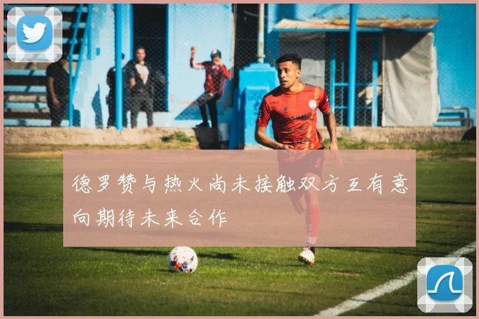 德罗赞与热火尚未接触双方互有意向期待未来合作