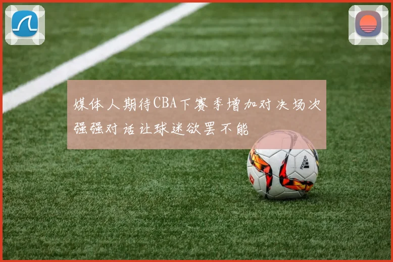 媒体人期待CBA下赛季增加对决场次强强对话让球迷欲罢不能