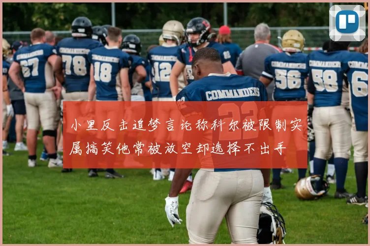 小里反击追梦言论称科尔被限制实属搞笑他常被放空却选择不出手